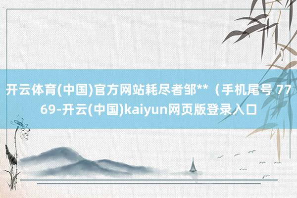 开云体育(中国)官方网站耗尽者邹**（手机尾号 7769-开云(中国)kaiyun网页版登录入口