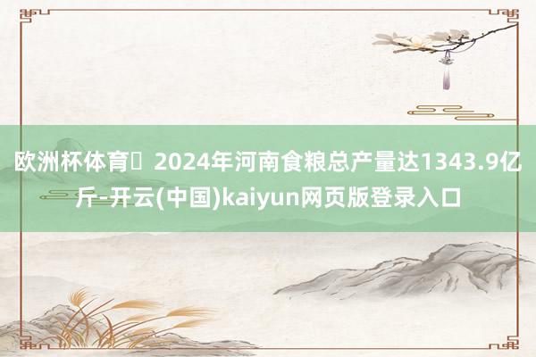 欧洲杯体育 2024年河南食粮总产量达1343.9亿斤-开云(中国)kaiyun网页版登录入口